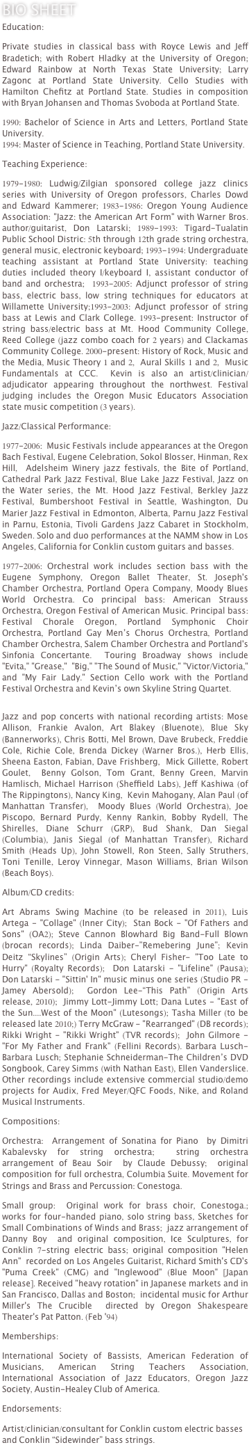 Bio Sheet
Education:

Private studies in classical bass with Royce Lewis and Jeff Bradetich; with Robert Hladky at the University of Oregon; Edward Rainbow at North Texas State University; Larry Zagonc at Portland State University. Cello Studies with Hamilton Chefitz at Portland State. Studies in composition with Bryan Johansen and Thomas Svoboda at Portland State.

1990: Bachelor of Science in Arts and Letters, Portland State University.
1994: Master of Science in Teaching, Portland State University.

Teaching Experience:

1979-1980: Ludwig/Zilgian sponsored college jazz clinics series with University of Oregon professors, Charles Dowd and Edward Kammerer; 1983-1986: Oregon Young Audience Association: "Jazz: the American Art Form" with Warner Bros. author/guitarist, Don Latarski; 1989-1993: Tigard-Tualatin Public School Distric: 5th through 12th grade string orchestra, general music, electronic keyboard; 1993-1994: Undergraduate teaching assistant at Portland State University: teaching duties included theory I/keyboard I, assistant conductor of band and orchestra;  1993-2005: Adjunct professor of string bass, electric bass, low string techniques for educators at Willamette University;1993-2003: Adjunct professor of string bass at Lewis and Clark College. 1993-present: Instructor of string bass/electric bass at Mt. Hood Community College, Reed College (jazz combo coach for 2 years) and Clackamas Community College. 2000-present: History of Rock, Music and the Media, Music Theory 1 and 2,  Aural Skills 1 and 2,  Music Fundamentals at CCC.  Kevin is also an artist/clinician/adjudicator appearing throughout the northwest. Festival judging includes the Oregon Music Educators Association state music competition (3 years). 
 
Jazz/Classical Performance:

1977-2006:  Music Festivals include appearances at the Oregon Bach Festival, Eugene Celebration, Sokol Blosser, Hinman, Rex Hill,  Adelsheim Winery jazz festivals, the Bite of Portland, Cathedral Park Jazz Festival, Blue Lake Jazz Festival, Jazz on the Water series, the Mt. Hood Jazz Festival, Berkley Jazz Festival, Bumbershoot Festival in Seattle, Washington, Du Marier Jazz Festival in Edmonton, Alberta, Parnu Jazz Festival in Parnu, Estonia, Tivoli Gardens Jazz Cabaret in Stockholm, Sweden. Solo and duo performances at the NAMM show in Los Angeles, California for Conklin custom guitars and basses.

1977-2006: Orchestral work includes section bass with the Eugene Symphony, Oregon Ballet Theater, St. Joseph's Chamber Orchestra, Portland Opera Company, Moody Blues World Orchestra. Co principal bass: American Strauss Orchestra, Oregon Festival of American Music. Principal bass: Festival Chorale Oregon, Portland Symphonic Choir Orchestra, Portland Gay Men’s Chorus Orchestra, Portland Chamber Orchestra, Salem Chamber Orchestra and Portland's Sinfonia Concertante.  Touring Broadway shows include "Evita," "Grease,"  "Big," "The Sound of Music," "Victor/Victoria," and "My Fair Lady." Section Cello work with the Portland Festival Orchestra and Kevin’s own Skyline String Quartet.


Jazz and pop concerts with national recording artists: Mose Allison, Frankie Avalon, Art Blakey (Bluenote), Blue Sky (Bannerworks), Chris Botti, Mel Brown, Dave Brubeck, Freddie Cole, Richie Cole, Brenda Dickey (Warner Bros.), Herb Ellis,  Sheena Easton, Fabian, Dave Frishberg,  Mick Gillette, Robert Goulet,  Benny Golson, Tom Grant, Benny Green, Marvin Hamlisch, Michael Harrison (Sheffield Labs), Jeff Kashiwa (of The Rippingtons), Nancy King,  Kevin Mahogany, Alan Paul (of Manhattan Transfer),  Moody Blues (World Orchestra), Joe Piscopo, Bernard Purdy, Kenny Rankin, Bobby Rydell, The Shirelles, Diane Schurr (GRP), Bud Shank, Dan Siegal (Columbia), Janis Siegal (of Manhattan Transfer), Richard Smith (Heads Up), John Stowell, Ron Steen, Sally Struthers, Toni Tenille, Leroy Vinnegar, Mason Williams, Brian Wilson (Beach Boys).

Album/CD credits:

Art Abrams Swing Machine (to be released in 2011), Luis Artega - "Collage" (Inner City);  Stan Bock - "Of Fathers and Sons" (OA2); Steve Cannon Blowhard Big Band-Full Blown (brocan records); Linda Daiber-”Remebering June”; Kevin Deitz “Skylines” (Origin Arts); Cheryl Fisher- "Too Late to Hurry" (Royalty Records);  Don Latarski - "Lifeline" (Pausa);  Don Latarski - "Sittin' In" music minus one series (Studio PR - Jamey Abersold);  Gordon Lee-“This Path” (Origin Arts release, 2010);  Jimmy Lott-Jimmy Lott; Dana Lutes - "East of the Sun....West of the Moon" (Lutesongs); Tasha Miller (to be released late 2010;) Terry McGraw - "Rearranged" (DB records);  Rikki Wright - "Rikki Wright" (TVR records);  John Gilmore - "For My Father and Frank" (Fellini Records). Barbara Lusch-Barbara Lusch; Stephanie Schneiderman-The Children’s DVD Songbook, Carey Simms (with Nathan East), Ellen Vanderslice. Other recordings include extensive commercial studio/demo projects for Audix, Fred Meyer/QFC Foods, Nike, and Roland Musical Instruments. 

Compositions:

Orchestra:  Arrangement of Sonatina for Piano  by Dimitri Kabalevsky for string orchestra;  string orchestra arrangement of Beau Soir  by Claude Debussy;  original composition for full orchestra, Columbia Suite. Movement for Strings and Brass and Percussion: Conestoga.

Small group:  Original work for brass choir, Conestoga.;  works for four-handed piano, solo string bass, Sketches for Small Combinations of Winds and Brass;  jazz arrangement of Danny Boy  and original composition, Ice Sculptures, for Conklin 7-string electric bass; original composition "Helen Ann"  recorded on Los Angeles Guitarist, Richard Smith's CD's "Puma Creek" (CMG) and "Inglewood" (Blue Moon" [Japan release]. Received "heavy rotation" in Japanese markets and in San Francisco, Dallas and Boston;  incidental music for Arthur Miller's The Crucible  directed by Oregon Shakespeare Theater's Pat Patton. (Feb '94)

Memberships:

International Society of Bassists, American Federation of Musicians, American String Teachers Association, International Association of Jazz Educators, Oregon Jazz Society, Austin-Healey Club of America. 

Endorsements:

Artist/clinician/consultant for Conklin custom electric basses and Conklin “Sidewinder” bass strings.