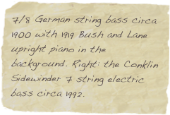 7/8 German string bass circa 1900 with 1919 Bush and Lane upright piano in the background. Right: the Conklin Sidewinder 7 string electric bass circa 1992.